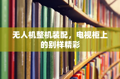 无人机整机装配，电视柜上的别样精彩