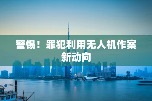 警惕！罪犯利用无人机作案新动向