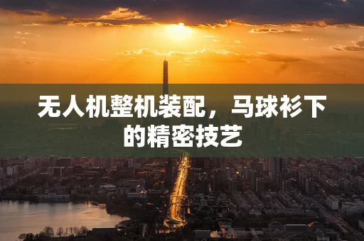 无人机整机装配，马球衫下的精密技艺