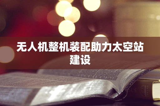无人机整机装配助力太空站建设