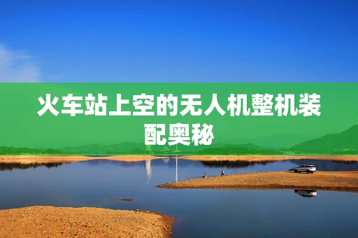 火车站上空的无人机整机装配奥秘