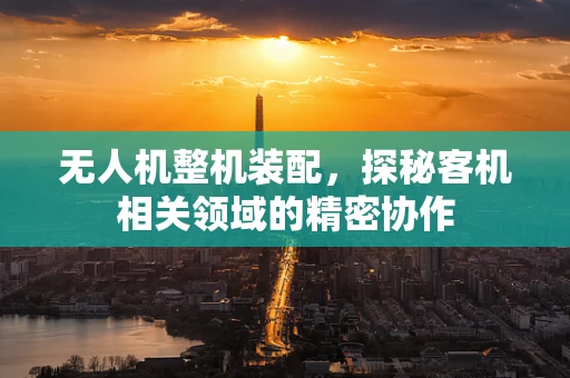 无人机整机装配，探秘客机相关领域的精密协作