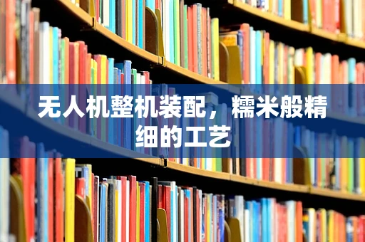 无人机整机装配，糯米般精细的工艺