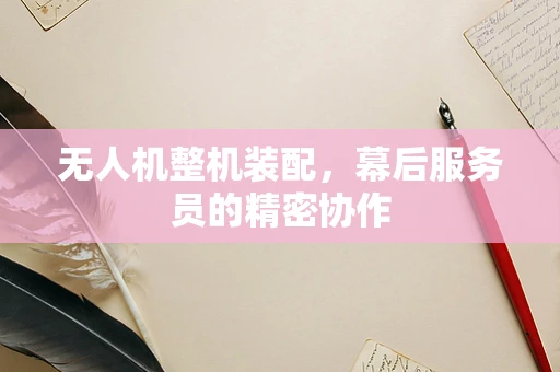 无人机整机装配，幕后服务员的精密协作