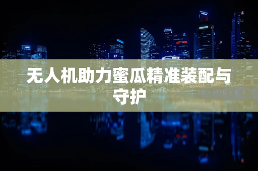 无人机助力蜜瓜精准装配与守护