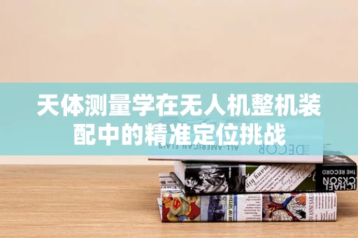 天体测量学在无人机整机装配中的精准定位挑战