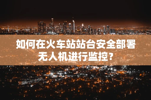 如何在火车站站台安全部署无人机进行监控？