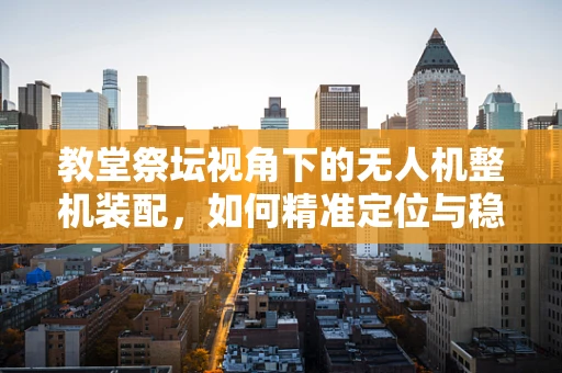 教堂祭坛视角下的无人机整机装配，如何精准定位与稳定拍摄？