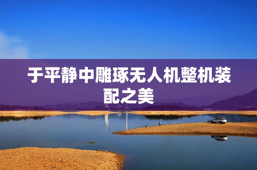 于平静中雕琢无人机整机装配之美