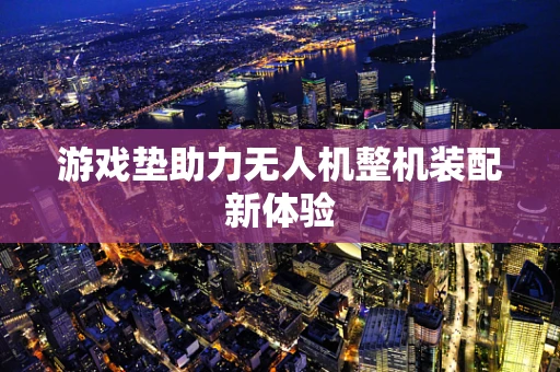 游戏垫助力无人机整机装配新体验