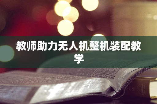 教师助力无人机整机装配教学