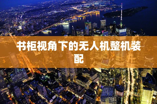书柜视角下的无人机整机装配