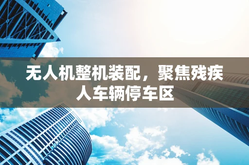 无人机整机装配，聚焦残疾人车辆停车区