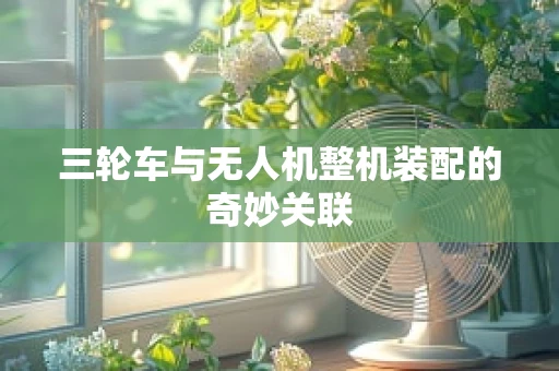 三轮车与无人机整机装配的奇妙关联